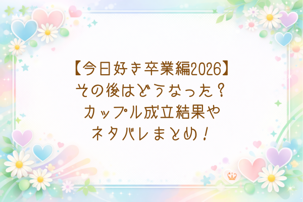 【今日好き卒業編2026】その後はどうなった？カップル成立結果やネタバレまとめ！