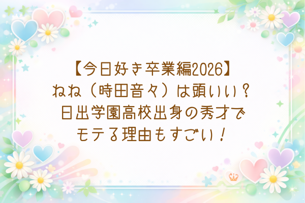 【今日好き卒業編2026】ねね（時田音々）は頭いい？日出学園高校出身の秀才でモテる理由もすごい！